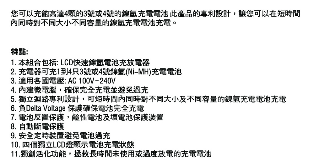 您可以充飽高達4顆的3號或4號的鎳氫充電電池此產品的專利設計,讓您可以在短時間內同時對不同大小不同容量的鎳氫充電電池充電。特點:1. 本組合包括: LCD快速鎳氫電池充放電器2. 充電器可充1到4只3號或4號鎳氫(NiMH)充電電池3. 適用各國電壓:AC100V-240V4. 內建微電腦,確保完全充電並避免過充5. 獨立迴路專利設計,可短時間內同時對不同大小及不同容量的鎳氫充電電池充電6. 負Delta Voltage 保護確保電池完全充電7. 電池反置保護,鹼性電池及壞電池保護裝置8. 自動斷電保護9. 安全定時裝置避免電池過充10. 四個獨立LCD燈顯示電池充電狀態11. 獨創活化功能,拯救長時間未使用或過度放電的充電電池