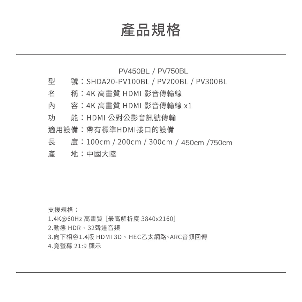 產品規格PV450BL / PV750BL號SHDA20-PV100BL/PV200BL/PV300BL :4K 高畫質HDMI影音傳輸線容:4K高畫質HDMI影音傳輸線功 能:HDMI公對公影音訊號傳輸適用設備:帶有標準HDMI接口的設備長 度:100cm / 200cm/300cm/450cm/750cm地:中國大陸產支援規格:1.4K@60Hz高畫質[最高解析度 3840x2160]2.動態 HDR、32聲道音頻3.向下相容1.4版 HDMI 3D、HEC乙太網路、ARC音頻回傳4.寬螢幕 21:9 顯示