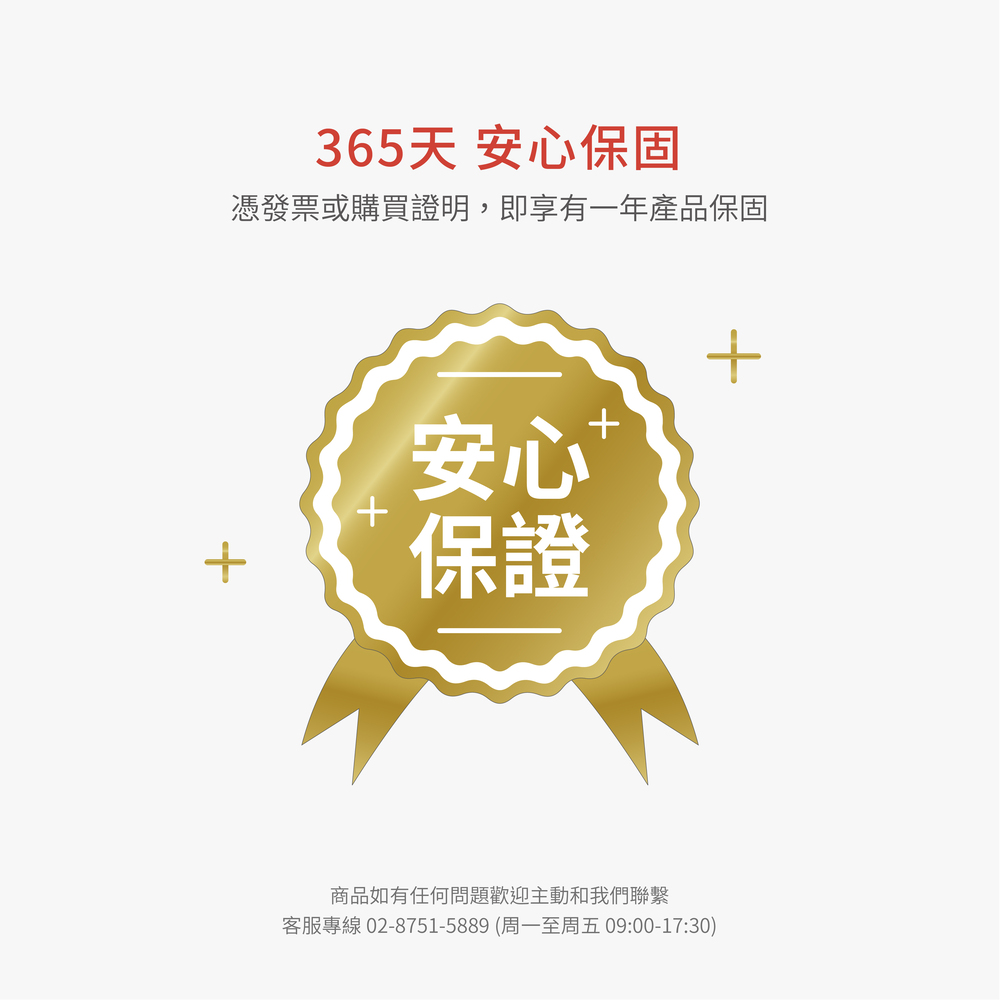 365天 安心保固憑發票或購買證明,即享有一年產品保固+安心保證+商品如有任何問題歡迎主動和我們聯繫客服專線 02-8751-5889 (周一至周五 09:00-17:30)+