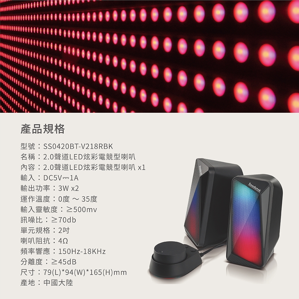 產品規格型號:SS0420BT-V218RBK名稱:2.0聲道LED炫彩電競型喇叭內容:2.0聲道LED炫彩電競型喇叭 輸入:DC5V-1A輸出功率:3Wx2運作溫度:0度 ~ 35度輸入靈敏度:≥500mv訊噪比:≥70db單元規格:2吋喇叭阻抗:42頻率響應:150Hz-18KHz分離度:≥45dB尺寸:79(L)*94(W)*165(H)mm產地:中國大陸
