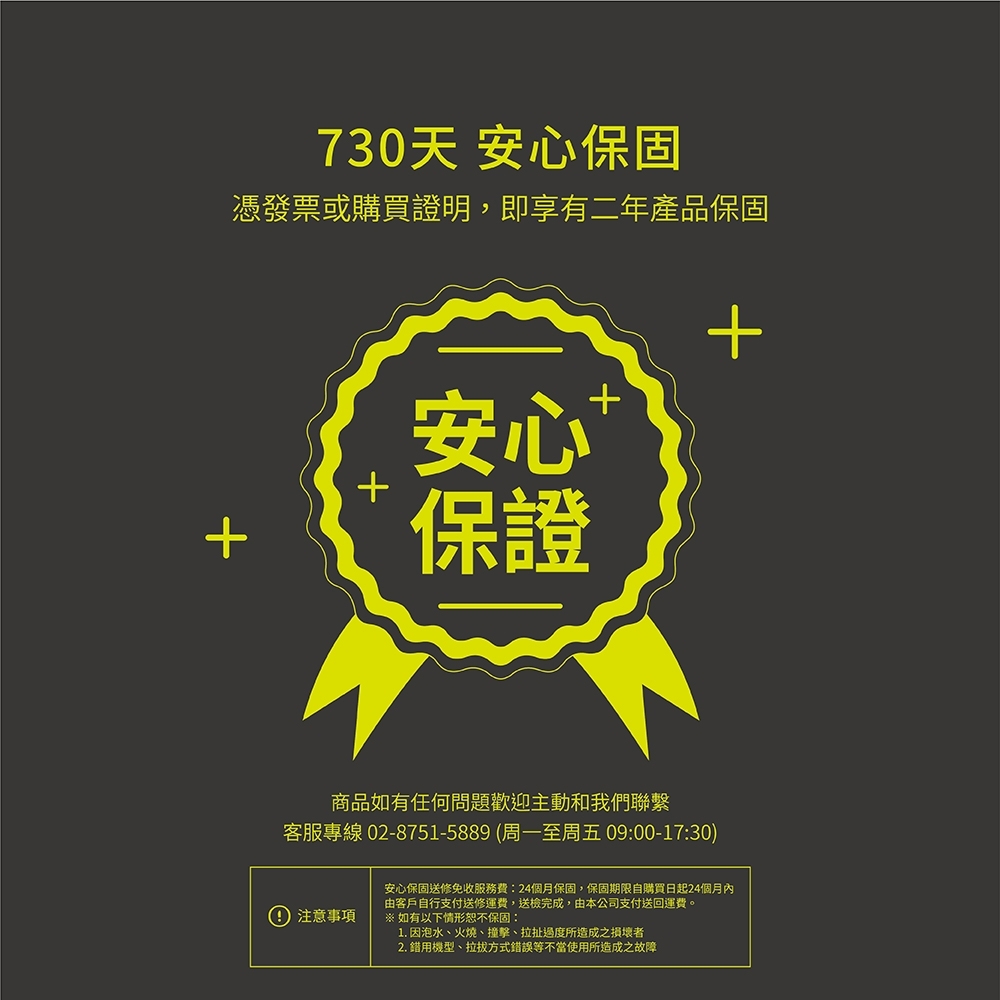 730天 安心保固憑發票或購買證明,即享有二年產品保固安心保證商品如有任何問題歡迎主動和我們聯繫客服專線 02-8751-5889 (周一至周五 09:00-17:30)注意事項安心保固送修免收服務費:24個月保固,保固期限自購買日起24個月內由客戶自行支付送修運費,送完成,由本公司支付送回運費。※ 如有以下情形恕不保固:1. 因泡水、火燒、撞擊、拉扯過度所造成之者2. 錯用機型、拉拔方式錯誤等不當使用所造成之故障+