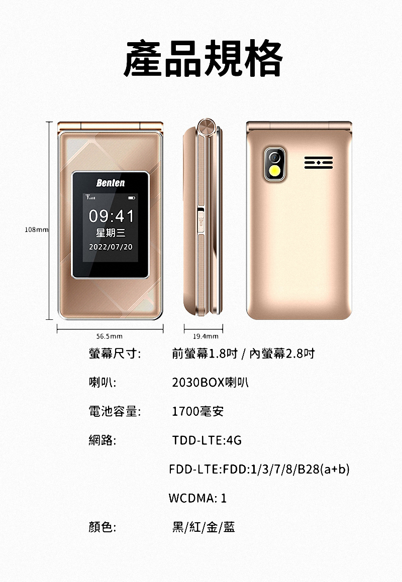 Benten產品規格09:41108mm星期三2022/07/2056.5mm19.4mm螢幕尺寸:前螢幕1.8吋/螢幕2.8吋喇叭:2030BOX喇叭電池容量:1700毫安網路:TDD-LTE:4GFDD-LTE:FDD:1/3/7/8/B28(a+b)WCDMA: 1顏色:黑/紅/金/