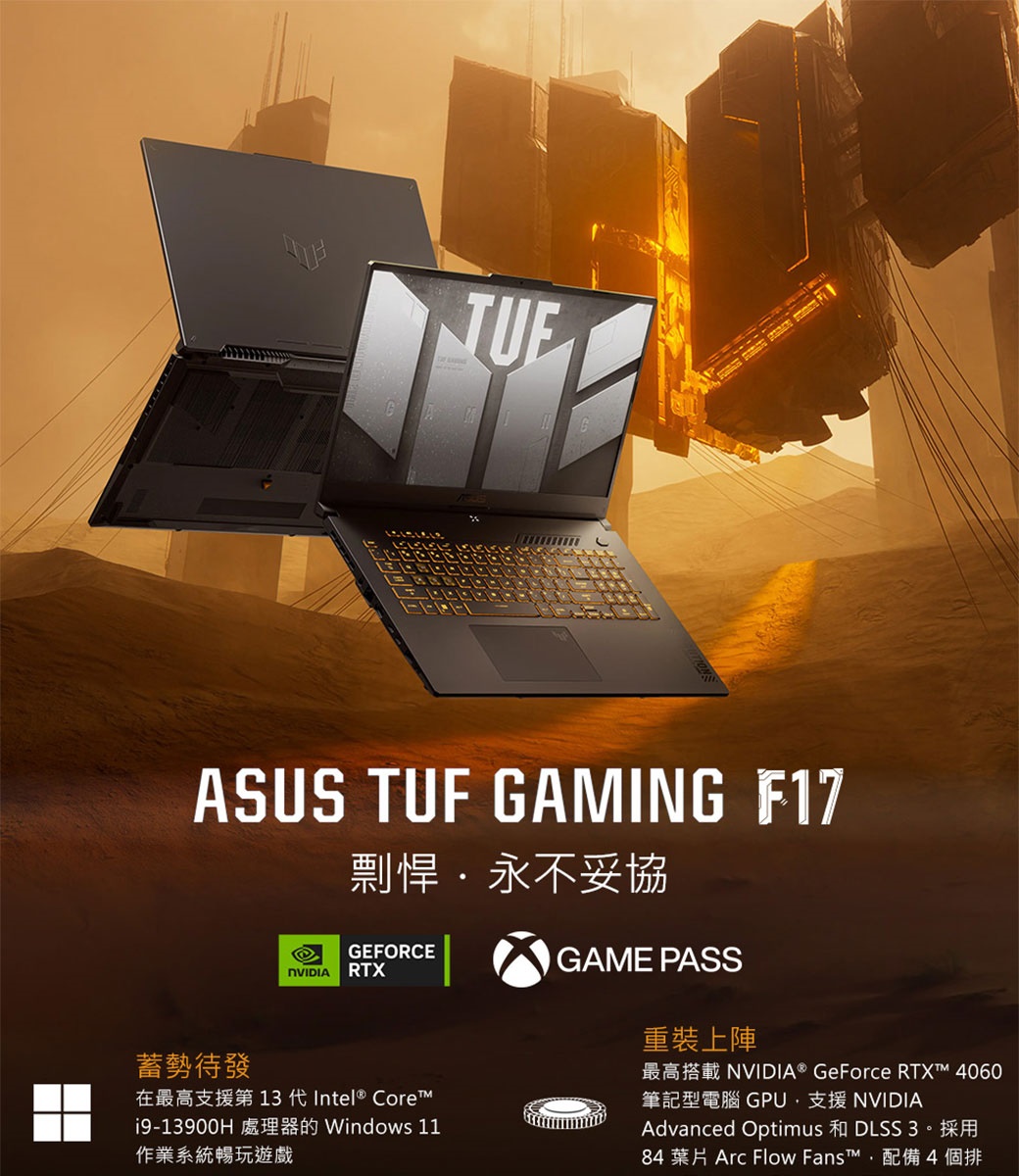 ASUS TUF GAMING F17剽悍永不妥協蓄勢待發GEFORCE RTXGAME PASS  Intel® Core19-13900HWindows 11作業系統暢玩遊戲 重裝上陣 GeForce RTX 4060筆記型電腦 GPU支援 NVIDIAAdvanced Optimus  384 葉片 Arc Flow Fans™配備4個排