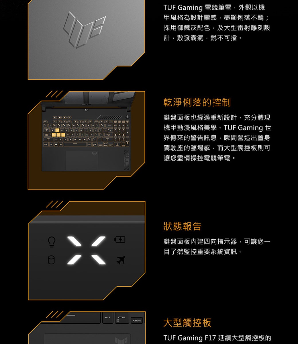 TUF Gaming 電競筆電外觀以機甲風格為設計靈感盡顯俐落不羈;採用御鐵灰配色 及大型雷射雕刻設計散發霸氣銳不可擋。乾淨俐落的控制鍵盤面板也經過重新設計充分體現機甲動漫風格美學。 TUF Gaming 世界傳來的警告訊息,瞬間營造出置身駕駛座的臨場感,而大型觸控板則可讓您盡情操控電競筆電。狀態報告鍵盤面板內建四向指示器,可讓您一目了然監控重要系統資訊。ALT大型觸控板TUF Gaming F17 延續大型觸控板的