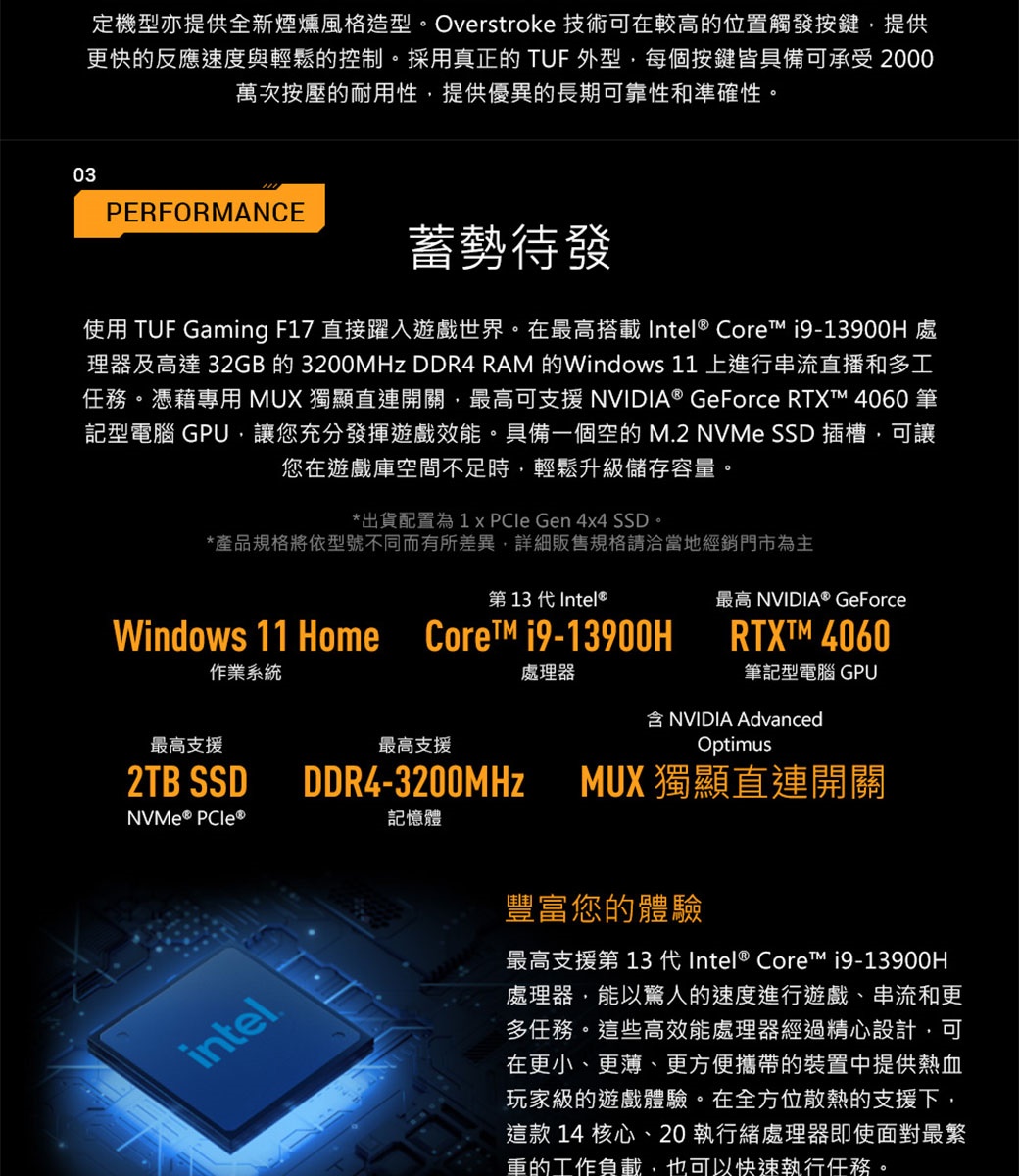 03定機型亦提供全新煙燻風格造型。Overstroke 技術可在較高的位置觸發按鍵提供更快的反應速度與輕鬆的控制。採用真正的 TUF 外型每個按鍵皆具備可承受 2000萬次按壓的耐用性,提供優異的長期可靠性和準確性。PERFORMANCE蓄勢待發使用 TUF Gaming F17 直接躍入遊戲世界。在最高搭載Intel® Core 處理器及高達 32GB 的 3200MHz DDR4  的Windows 11上進行串流直播和多工任務。憑藉專用 MUX 獨顯直連開關,最高可支援 NVIDIA® GeForce RTXT™ 4060 筆記型電腦 GPU,讓您充分發揮遊戲效能。具備一個空的 M2 NVMe SSD 插槽,可讓您在遊戲庫空間不足時,輕鬆升級儲存容量。*出貨配置為1   Gen 4x4 SSD。*產品規格將依型號不同而有所差異,詳細販售規格請洽當地經銷門市為主第 13 代Intel®Windows 11 Home  19-13900H作業系統最高支援最高支援2TB SSDDDR4-3200MHzNVMe® intel.記憶體處理器最高 NVIDIA® GeForceRTXTM 4060筆記型電腦 GPUNVIDIA AdvancedOptimusMUX 獨顯直連開關豐富您的體驗最高支援第 13 代Intel® Core™ i9-13900H處理器,能以驚人的速度進行遊戲、串流和更多任務。這些高效能處理器經過精心設計,可在更小、更薄、更方便攜帶的裝置中提供熱血玩家級的遊戲體驗。在全方位散熱的支援下,這款 14 核心、20 執行緒處理器即使面對最繁重的工作負載,也可以快速執行任務。