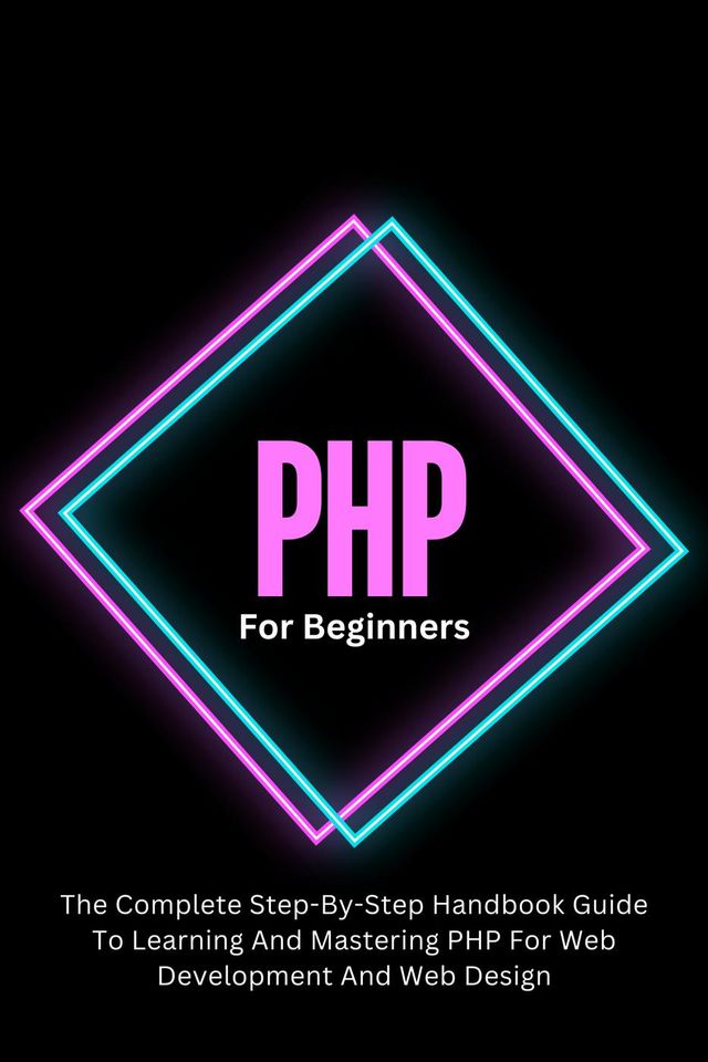 PHP For Beginners: The Complete Step-By-Step Handbook Guide To Learning And Mastering PHP Fo