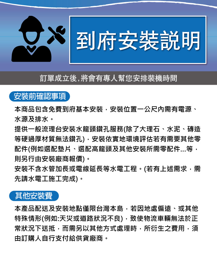 到府安裝說明訂單成立後將會有專人幫您安排裝機時間安裝前確認事項本商品包含免費到府基本安裝安裝位置一公尺內需有電源、水源及排水。提供一般流理台安装水龍頭鑽孔服務(除了大理石、水泥、磚造等硬過厚材質無法鑽孔),安裝依實地環境評估若有需要其他零配件(例如選配墊片、選配高龍頭及其他安裝所需零配件等,則另行由安裝廠商報價)。安裝不含水管加長或電線延長等水電工程。(若有上述需求,需先請水電工施工完成)。其他安裝費本產品配送及安裝地點僅限台灣本島,若因地處偏遠、或其他特殊情形(例如:天災或道路狀況不良),致使物流車輛無法於正常狀況下送抵,而需另以其他方式處理時,所衍生之費用,須由訂購人自行支付供貨廠商。