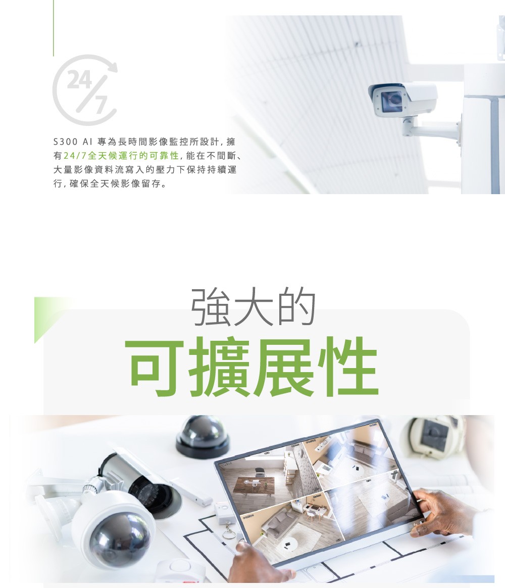 S300  專為長時間影像監控所設計,擁有24/7全天候運行的可靠性,能在不間斷大量影像資料流寫入的壓力下保持持續運行,確保全天候影像留存。強大的可擴展性