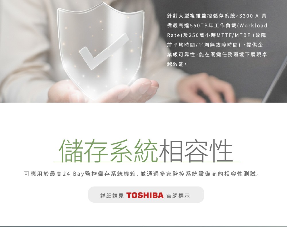 針對大型複雜監控儲存系統,S300 備最高達550TB年工作負載(WorkloadRate)及250萬小時MTTF/MTBF(故障前平均時間/平均無故障時間),提供企業級可靠性,能在關鍵任務環境下展現卓越效能。儲存系統相容性可應用於最高24 Bay監控儲存系統機箱,並通過多家監控系統設備商的相容性測試。詳細請見 TOSHIBA 官網標示