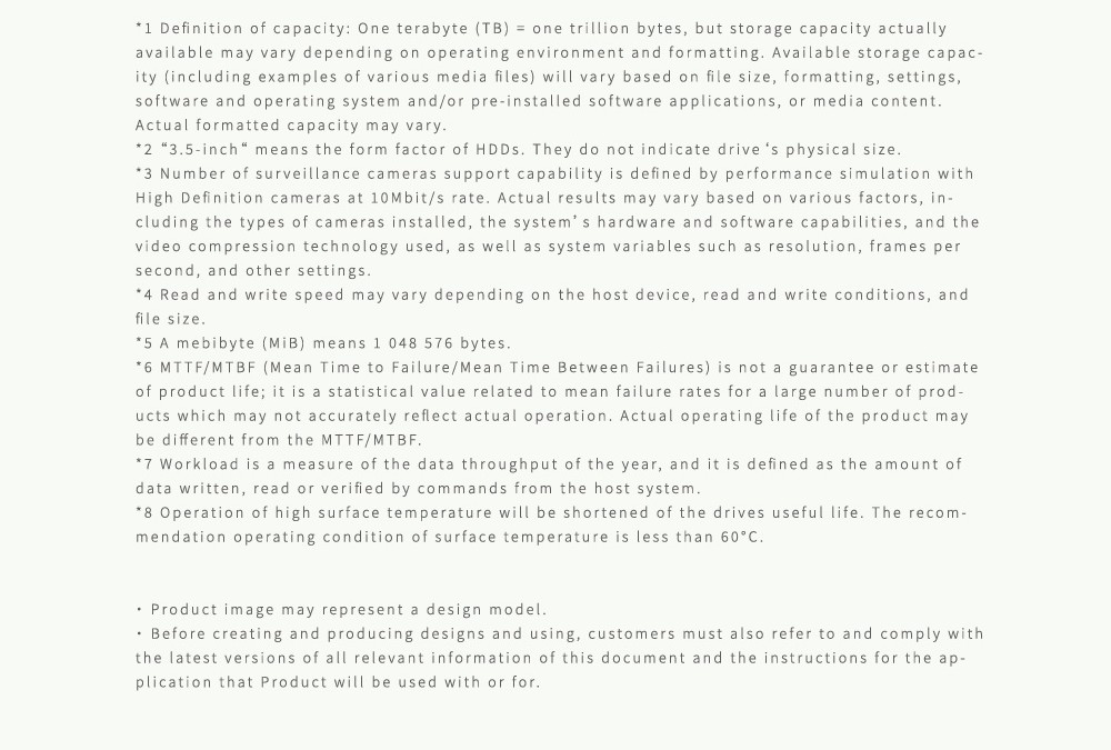 Definition of capacity: One terabyte (TB)  one trillion bytes but storage capacity actuallyavailable may vary depending on operating environment and formatting Available storage capac-ity (including examples of various media files) will vary based on file size formatting, settings,software and operating system and/or pre-installed software applications, or media contentActual formatted capacity may vary2 3-inch means the form factor of HDDs They do not indicate drive s physical size3 Number of surveillance cameras support capability is defined by performance simulation withHigh Definition cameras at 10Mbit/s rate Actual results may vary based on various factors, in-cluding the types of cameras installed, the systems hardware and software capabilities, and thevideo compression technology used, as well as system variables such as resolution, frames persecond, and other settings Read and write speed may vary depending on the host device, read and write conditions, andfile size5 A mebibyte () means 1 048 5 bytes6 MTTF/MTBF (Mean Time to Failure/Mean Time Between Failures) is not a guarantee or estimateof product life; it is a statistical value related to mean failure rates for a large number of prod-ucts which may not accurately reflect actual operation. Actual operating life of the product maybe different from the MTTF/MTBF.7 Workload is a measure of the data throughput of the year, and it is defined as the amount ofdata written, read or verified by commands from the host system.8 Operation of high surface temperature will be shortened of the drives useful life. The recom-mendation operating condition of surface temperature is less than 60..Product image may represent a design model. Before creating and producing designs and using, customers must also refer to and comply withthe latest versions of all relevant information of this document and the instructions for the ap-plication that Product will be used with or for.