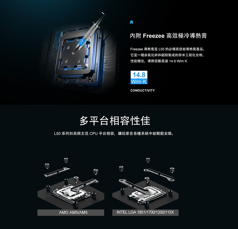 內附 Freezee 高效極冷導熱膏Freezee 導熱膏是L50的必備高效能導熱膏產品。它是一種由氧化鋅和鋁粉製成的奈米工程化合物,性能穩定,導熱係數高達14.8W/14.8W/mKCONDUCTIVITY多平台相容性佳L50 系列扣具與主流 CPU 平台相容,讓玩家在各種系統中能輕鬆安裝。AMD AM5/AM5INTEL LGA 1851/1700/1200/115X