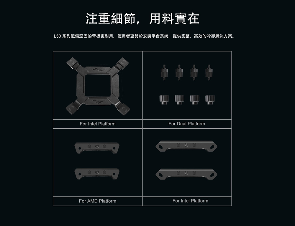 注重細節,用料實在L50 系列配備堅固的背板更耐用,使用者更易於安裝平台系統,提供完整、高效的冷卻解決方案。For Intel PlatformFor Dual PlatformFor AMD PlatformFor Intel Platform