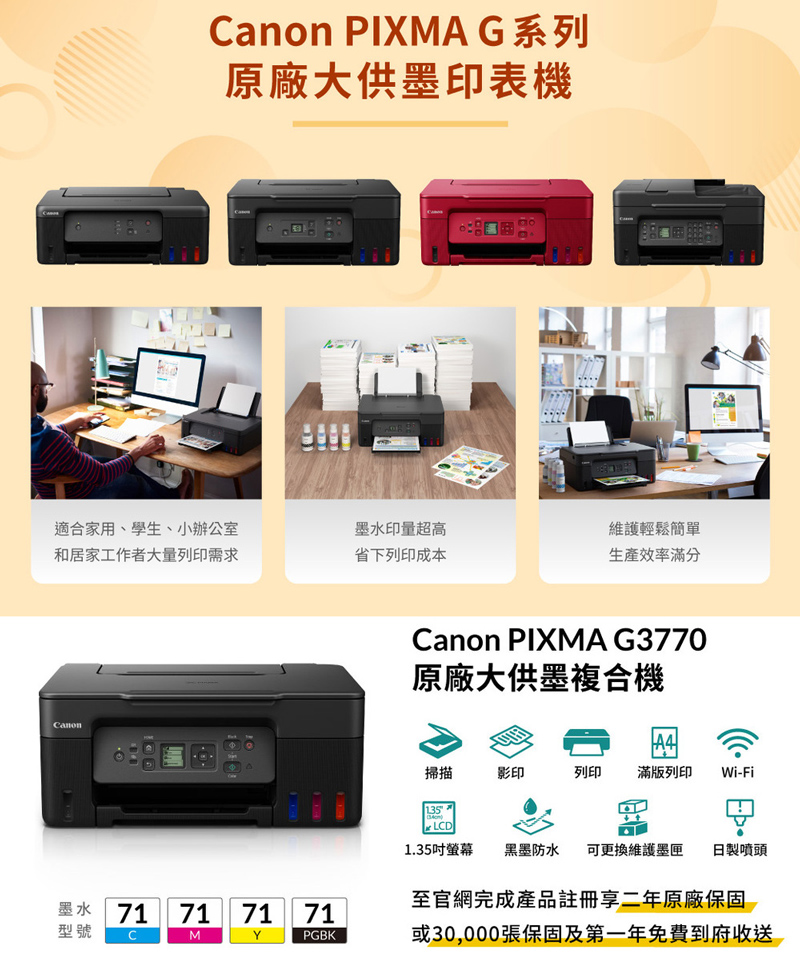 PIXMA G系列原廠大供墨印表機適合家用、學生、小辦公室和居家工作者大量列印需求墨水印量超高維護輕鬆簡單省下列印成本生產效率滿分CanonCanon PIXMA G3770原廠大供墨複合機掃描影印列印 滿版列印 Wi-Fi135LCD1.35吋螢幕 黑墨防水 可更換維護墨匣日製噴頭至官網完成產品註冊享二年原廠保固墨水 71型號71 71 71MYPGBK或30,000張保固及第一年免費到府收送