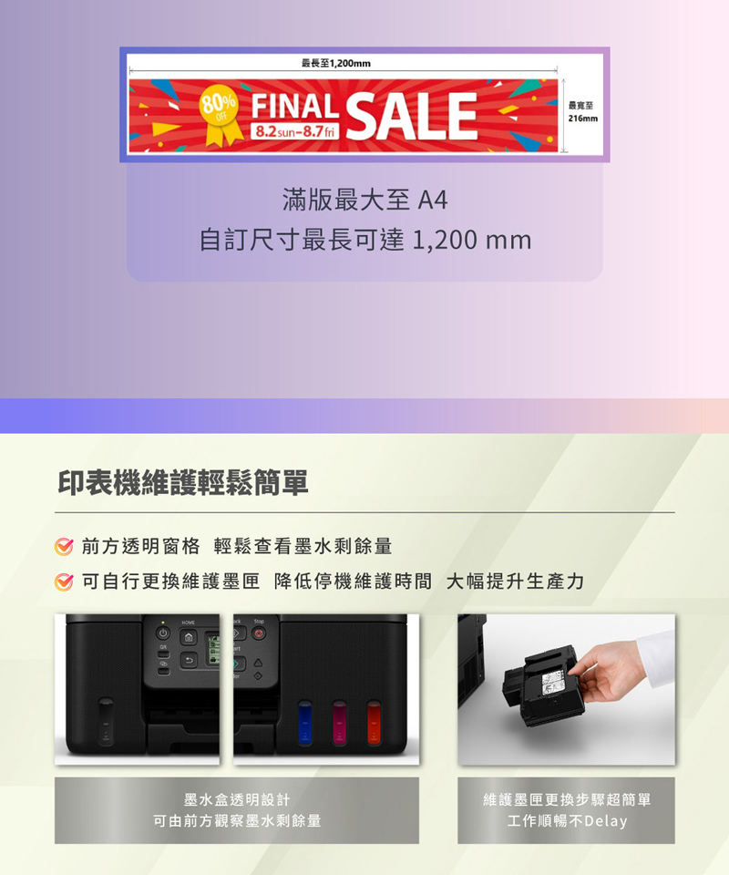 80OFF最長1,200mmFINAL SALE8.2 sun-8.7 fri滿版最大至A4訂尺寸最長可達1,200 mm最寬至216mm印表機維護輕鬆簡單前方透明窗格 輕鬆查看墨水剩餘量 可自行更換維護墨匣 降低停機維護時間 大幅提升生產力墨水盒透明設計可由前方觀察墨水剩餘量維護墨匣更換步驟超簡單工作順暢不Delay