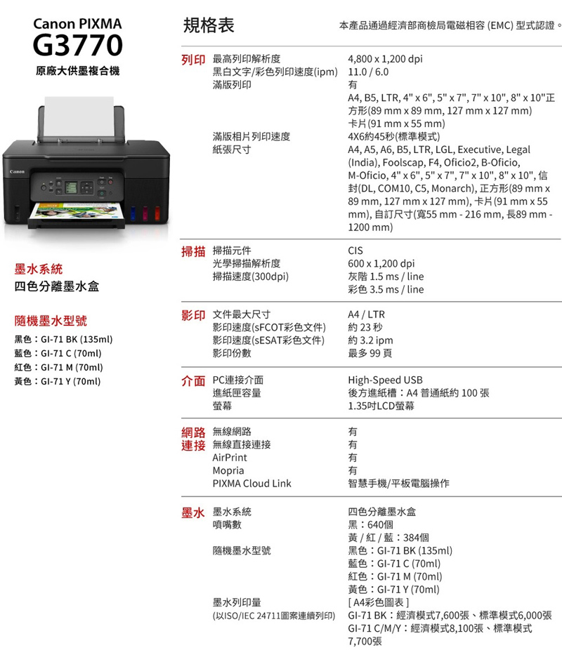 本產品通過經濟部商檢局電磁相容(EMC) 型式認證4,800  1,200 dpiCanon PIXMA規格表G3770原廠大供墨複合機列印 最高列印解析度黑白文字彩色列印速度(ipm) 11.0/6.0滿版列印有滿版相片列印速度紙張尺寸掃描 掃描元件墨水系統光學掃描解析度掃描速度(300dpi)四色分離墨水盒隨機墨水型號影印文件最大尺寸黑色GI-71 BK (135ml)藍色:GI-71 C (70ml)紅色:GI-71 M (70ml)色:GI-71 Y (70ml)影印速度(彩色文件)影印速度(SESAT彩色文件)影印份數介面 PC連接介面進紙匣容量螢幕A4, B5, LTR, 4  6, 5  7, 7  10, 8  10方形(89mm x89 mm, 127 mm x 127 mm)卡片(91 mm55mm)4X6約45秒(標準模式)A4, A5, A6, B5, LTR, LGL, Executive, Legal(India), Foolscap, F4, Oficio2, B-Oficio,M-Oficio, 4x6, 5x7, 7x10, 8x10, 信封(DL, COM10, C5, Monarch),正方形(89 mm x89 mm, 127 mmx127mm),卡片(91 mm55mm), 自訂尺寸(寬55mm-216mm, 長89 mm -1200 mm)CIS600 x 1,200 dpi灰階 1.5 ms / line彩色 3.5 ms / lineA4 / LTR約23 秒約 3.2 ipm最多99頁High-Speed USB後方進紙槽:A4普通紙約100張1.35吋LCD螢幕網路 無線網路有連接 無線直接連接AirPrintMopria有有有PIXMA Cloud Link智慧手機/平板電腦操作墨水 墨水系統噴嘴數隨機墨水型號墨水列印量(以ISO/IEC 24711案連續列印)四色分離墨水盒黑:640個黃 / 紅 / 藍:384個黑色:GI-71 BK (135ml)藍色:GI-71 C (70ml)紅色:GI-71 M (70ml)黃色:GI-71Y (70ml)[A4彩色圖表]GI-71 BK:經濟模式7,600張、標準模式6,000張GI-71C/M/Y:經濟模式8,100張、標準模式7,700張