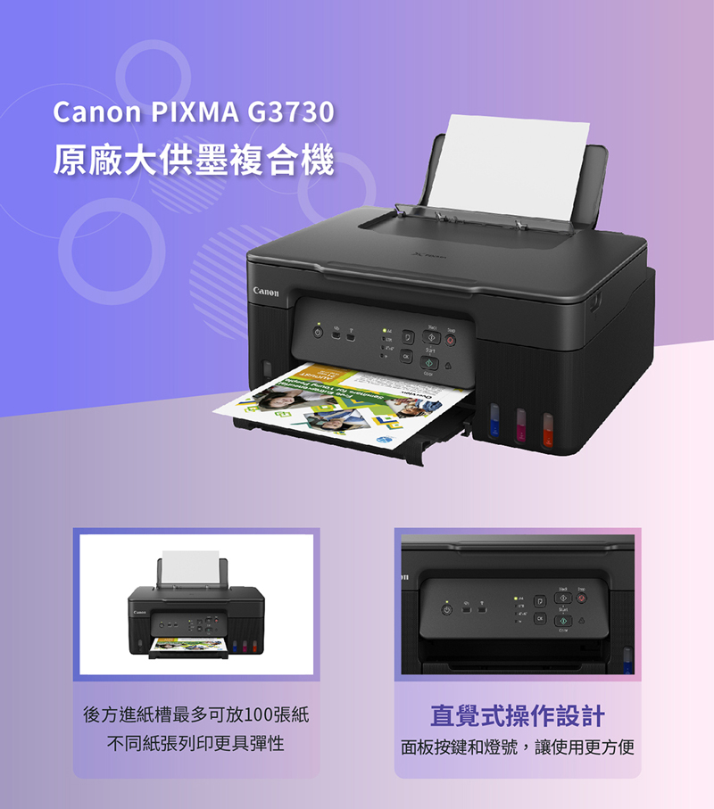 Canon IXA G3730原廠大供墨複合機CanonMP後方進紙槽最多可放100張紙不同紙張列印更具彈性直覺式操作設計面板按鍵和燈號,讓使用更方便