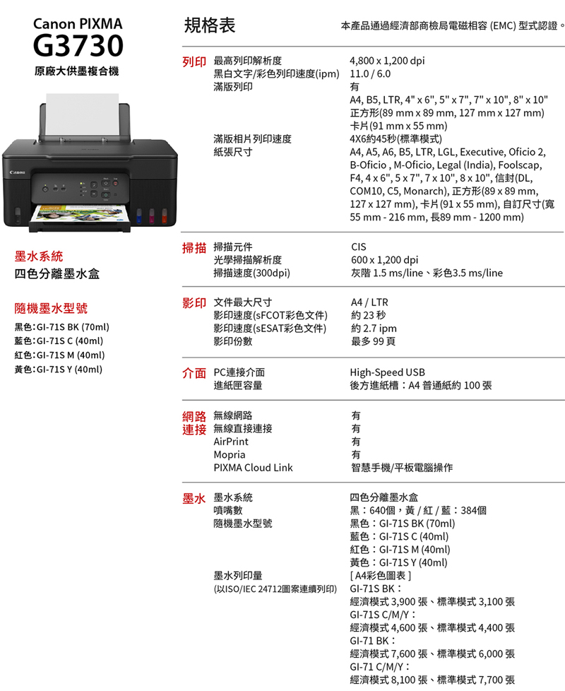 Canon PIXMA規格表G3730原廠大供墨複合機列印 最高列印解析度黑白文字/彩色列印速度(ipm) 11.0/6.0滿版列印滿版相片列印速度紙張尺寸本產品通過經濟部商檢局電磁相容(EMC) 型式認證。4800  1,200 dpiA4, B, LTR, 46, 5x7,7 x 10, 8 x 10正方形(89mm x 89 mm, 127 mm 127 mm)卡片(91 mm55mm)4X6約45秒(標準模式)A4, A5, A6, B5, LTR, LGL, Executive, Oficio 2,B-Oficio,M-Oficio, Legal (India), Foolscap,F4, 4x6, 5x7,7x10,8x10, 信封(DL,COM10, C5, Monarch),正方形(89x 89 mm,127 x 127 mm), 卡片(91x55mm), 自訂尺寸(55 mm - 216 mm,長89mm-1200 mm)CIS600x1,200 dpi掃描 掃描元件墨水系統四色分離墨水盒光學掃描解析度掃描速度(300dpi)灰階 1.5 ms/line彩色3.5 ms/line隨機墨水型號影印 文件最大尺寸A4 / LTR黑色:GI-71S BK (70ml)藍色:GI-71S C (40ml)紅色:GI-71S M (40ml)黃色:GI-71S Y (40ml)影印速度(彩色文件)影印速度(ESAT彩色文件)影印份數介面 PC連接介面進紙匣容量約23 秒約2.7 ipm最多99頁High-Speed USB後方進紙槽:A4普通紙約100張網路 無線網路有連接 無線直接連接AirPrint有有Mopria有PIXMA Cloud Link智慧手機/平板電腦操作墨水 墨水系統噴嘴數隨機墨水型號墨水列印量(以ISO/IEC 24712圖案連續列印)四色分離墨水盒黑:640個,黃/紅/藍:384個黑色:GI-71S BK (70ml)藍色:GI-71S C (40ml)紅色:GI-71S M (40ml)黃色:GI-71SY (40ml)A4彩色圖表]GI-71S BK:經濟模式3,900張、標準模式3,100張GI-71S C/M/Y:經濟模式4,600張、標準模式4,400張GI-71 BK:經濟模式7,600張、標準模式6,000張GI-71 C/M/Y :經濟模式8,100張、標準模式7,700張