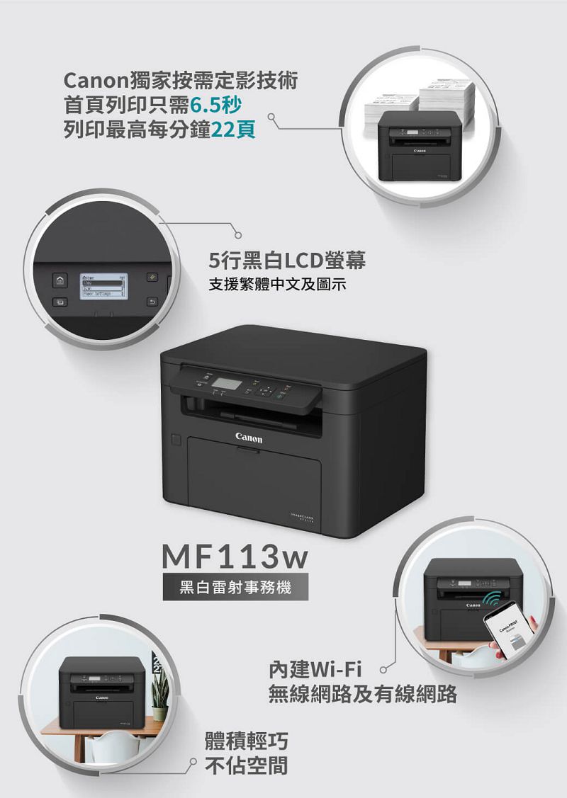 anon獨家按需定影技術首頁列印只需6.5秒列印最高每分鐘22頁5行黑白LCD螢幕支援繁體中文及圖示CanonMF113w黑白雷射事務機內建Wi-Fi無線網路及有線網路體積輕巧不佔空間C