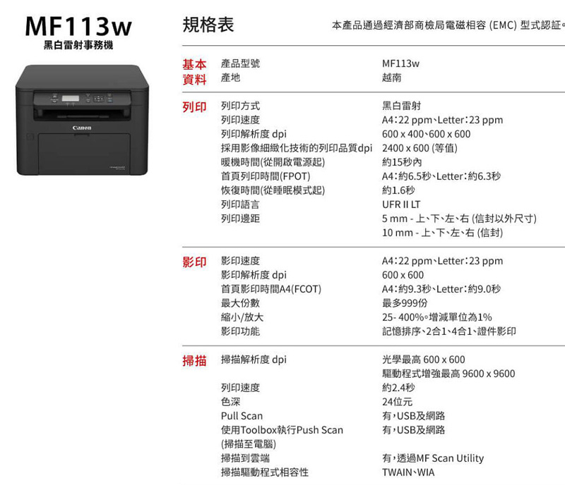 MF113w規格表黑白雷射事務基本產品型號資料產地列印 列印方式列印速度列印解析度 dpi本產品通過經濟部商檢局電磁相容(EMC) 型式MF113w越南黑白雷射A4:22 ppm、Letter:23 ppm600x400、600x600採用影像細緻化技術的列印品質dpi 2400x600(等值)暖機時間(從開啟電源起)首頁列印時間(FPOT)恢復時間(從睡眠模式起)列印語言列印邊距影印 影印速度影印解析度dpi首頁影印時間A4(FCOT)最大份數縮小/放大影印功能掃描 掃描解析度 dpi列印速度色深Pull Scan使用Toolbox執行Push Scan(掃描至電腦)掃描到雲端掃描驅動程式相容性約15秒內A4:約6.5秒、Letter:約6.3秒約1.6秒UFR  LT5mm - 上、下、左、右(信封以外尺寸)10 mm - 上、下、左、右 (信封)A4:22 ppm、Letter:23 ppm600x600A4:約9.3秒、Letter:約9.0秒最多999份25-400%增減單位為1%記憶排序、2合1、4合1、證件影印光學最高600x600驅動程式增強最高9600x9600約2.4秒24位元有,USB及網路有,USB及網路有,透過MF Scan UtilityTWAIN WIA