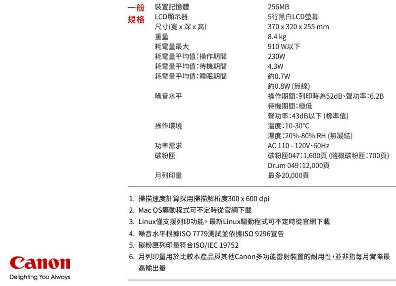 CanonDelighting You Always一般裝置記憶體規格LCD顯示器尺寸(深x高)重量耗電量最大耗電量平均值:操作期間耗電量平均值:待機期間耗電量平均值:睡眠期間噪音水平操作環境功率需求碳粉匣月列印量1. 掃描速度計算採用掃描解析度300x600dpi2. Mac OS驅動程式可不定時從官網下載256MB5行黑白LCD螢幕370x320x255 mm8.4 kg910 W以下230W4.3W約0.7W約0.8W (無線)操作期間:列印時為52dB聲功率:6.2B待機期間:極低聲功率:43dB以下(標準值)溫度:1030濕度:20%-80% RH (無凝結)AC 110 - 120V、60Hz-碳粉匣047:1,600頁(隨機碳粉匣:700頁)Drum 049:12,000頁最多20,000頁3. Linux僅支援列印功能。最新Linux驅動程式可不定時從官網下載4. 噪音水平根據ISO7779測試並依據ISO9296宣告5.碳粉匣列印量符合ISO/IEC 197526.月列印量用於比較本產品與其他Canon多功能雷射裝置的耐用性,並非指每月實際最高輸出量